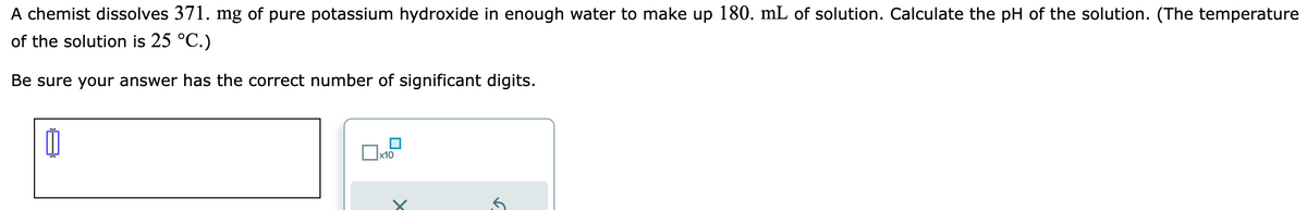 A chemist dissolves 371. mg of pure potassium hydroxide in enough water to make up 180. mL of solution. Calculate the pH of the solution. (The temperature
of the solution is 25 °C.)
Be sure your answer has the correct number of significant digits.
0
x10