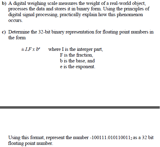 b) A digital weighing scale measures the weight of a real-world object,
processes the data and stores it in binary form. Using the principles of
digital signal processing, practically explain how this phenomenon
occurs.
c) Determine the 32-bit binary representation for floating point numbers in
the form
where I is the interger part,
Fis the fraction,
b is the base, and
e is the exponent.
+I.Fx b°
Using this format, represent the number -100111.0101100112 as a 32 bit
floating point number.
