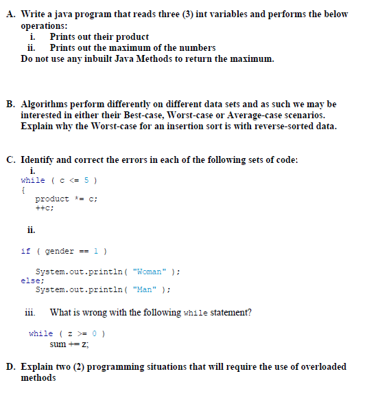 A. Write a java program that reads three (3) int variables and performs the below
operations:
i. Prints out their product
ii. Prints out the maximum of the numbers
Do not use any inbuilt Java Methods to return the maximum.
B. Algorithms perform differently on different data sets and as such we may be
interested in either their Best-case, Worst-case or Average-case scenarios.
Explain why the Worst-case for an insertion sort is with reverse-sorted data.
C. Identify and correct the errors in each of the following sets of code:
i.
while (c <= 5 )
{
product *= c;
++c;
ii.
if ( gender == 1 )
System.out.println ( "Woman"
else;
);
System.out.println ( "Man" );
iii.
What is wrong with the following while statement?
while ( z >= 0 )
sum += z;
D. Explain two (2) programming situations that will require the use of overloaded
methods
