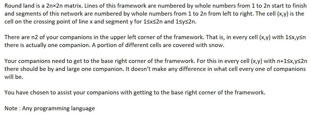 Round land is a 2nx2n matrix. Lines of this framework are numbered by whole numbers from 1 to 2n start to finish
and segments of this network are numbered by whole numbers from 1 to 2n from left to right. The cell (x,y) is the
cell on the crossing point of line x and segment y for 15xs2n and 1sys2n.
There are n2 of your companions in the upper left corner of the framework. That is, in every cell (x,y) with 1sx,ysn
there is actually one companion. A portion of different cells are covered with snow.
Your companions need to get to the base right corner of the framework. For this in every cell (x,y) with n+15x,ys2n
there should be by and large one companion. It doesn't make any difference in what cell every one of companions
will be.
You have chosen to assist your companions with getting to the base right corner of the framework.
Note : Any programming language
