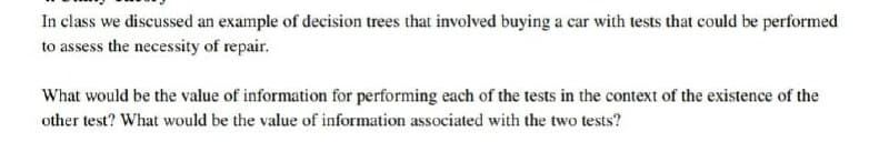 In class we discussed an example of decision trees that involved buying a car with tests that could be performed
to assess the necessity of repair.
What would be the value of information for performing each of the tests in the context of the existence of the
other test? What would be the value of information associated with the two tests?
