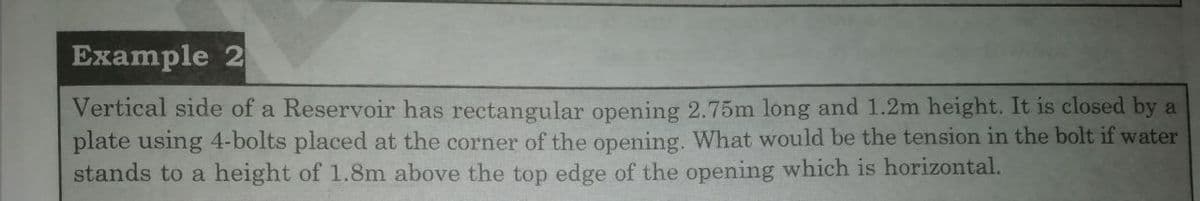 Example 2
Vertical side of a Reservoir has rectangular opening 2.75m long and 1.2m height. It is closed by a
plate using 4-bolts placed at the corner of the opening. What would be the tension in the bolt if water
stands to a height of 1.8m above the top edge of the opening which is horizontal.
