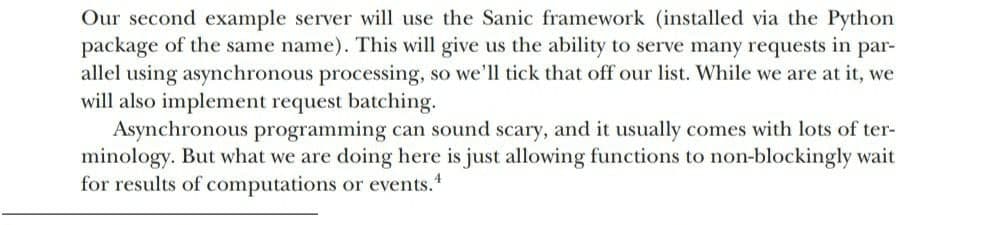 Our second example server will use the Sanic framework (installed via the Python
package of the same name). This will give us the ability to serve many requests in par-
allel using asynchronous processing, so we'll tick that off our list. While we are at it, we
will also implement request batching.
Asynchronous programming can sound scary, and it usually comes with lots of ter-
minology. But what we are doing here is just allowing functions to non-blockingly wait
for results of computations or events."
