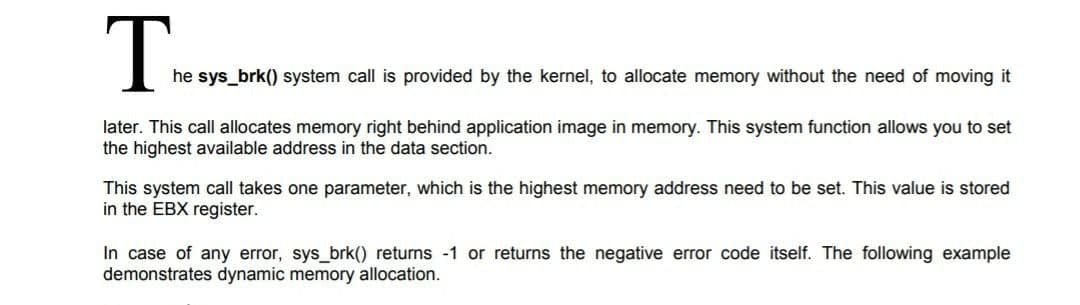 he sys_brk() system call is provided by the kernel, to allocate memory without the need of moving it
later. This call allocates memory right behind application image in memory. This system function allows you to set
the highest available address in the data section.
This system call takes one parameter, which is the highest memory address need to be set. This value is stored
in the EBX register.
In case of any error, sys_brk() returns -1 or returns the negative error code itself. The following example
demonstrates dynamic memory allocation.
