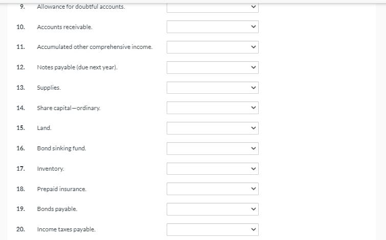9.
Allowance for doubtful accounts.
10.
Accounts receivable.
11.
Accumulated other comprehensive income.
12.
Notes payable (due next year).
13.
Supplies.
14.
Share capital-ordinary.
15.
Land.
16.
Bond sinking fund.
17.
Inventory.
18.
Prepaid insurance.
19.
Bonds payable.
20.
Income taxes payable.
>
>
>
>
>
>
>
>
