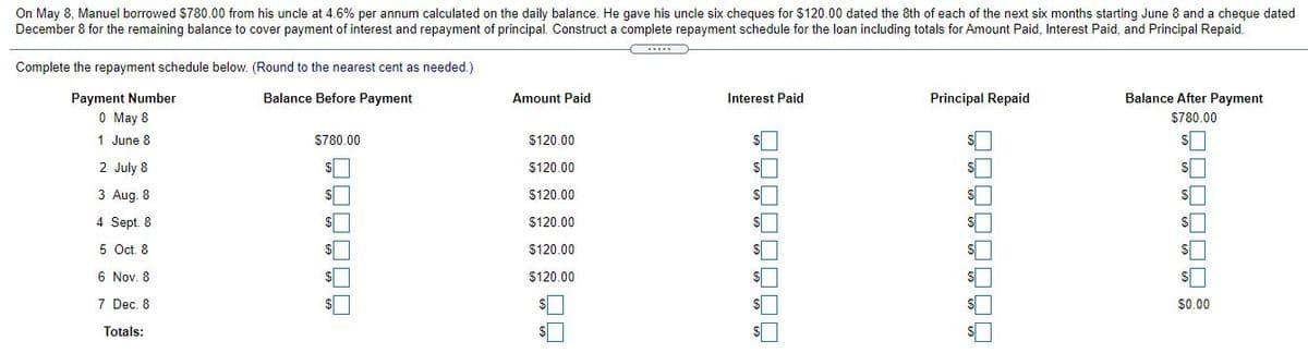 On May 8, Manuel borrowed $780.00 from his uncle at 4.6% per annum calculated on the daily balance. He gave his uncle six cheques for $120.00 dated the 8th of each of the next six months starting June 8 and a cheque dated
December 8 for the remaining balance to cover payment of interest and repayment of principal. Construct a complete repayment schedule for the loan including totals for Amount Paid, Interest Paid, and Principal Repaid.
Complete the repayment schedule below. (Round to the nearest cent as needed.)
Payment Number
0 May 8
1 June 8
Balance Before Payment
Amount Paid
Interest Paid
Principal Repaid
Balance After Payment
$780.00
$780.00
$120.00
2 July 8
$120.00
3 Aug. 8
$
$120.00
$
4 Sept. 8
$120.00
5 Oct. 8
$120.00
6 Nov. 8
$120.00
$4
7 Dec. 8
$0.00
Totals:
