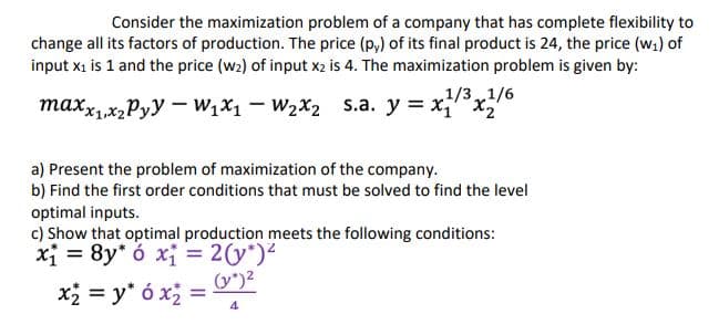 Consider the maximization problem of a company that has complete flexibility to
change all its factors of production. The price (p,) of its final product is 24, the price (w1) of
input x1 is 1 and the price (w2) of input x2 is 4. The maximization problem is given by:
1/31/6
maxxx,Pyy – W,x1 – W2X2 s.a. y = xx
a) Present the problem of maximization of the company.
b) Find the first order conditions that must be solved to find the level
optimal inputs.
c) Show that optimal production meets the following conditions:
xi = 8y* ó xị = 2(y*)2
(y")2
x = y* ó x =
4
