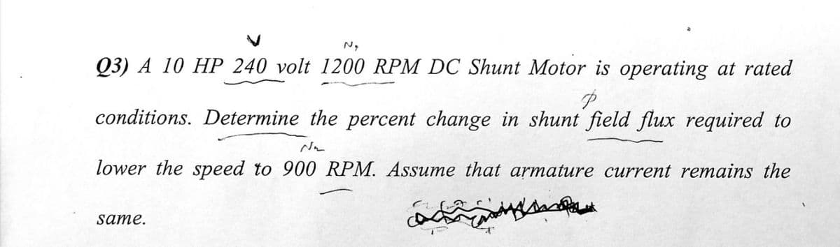 N,
Q3) A 10 HP 240 volt 1200 RPM DC Shunt Motor is operating at rated
conditions. Determine the percent change in shunt field flux required to
lower the speed to 900 RPM. Assume that armature current remains the
same.
