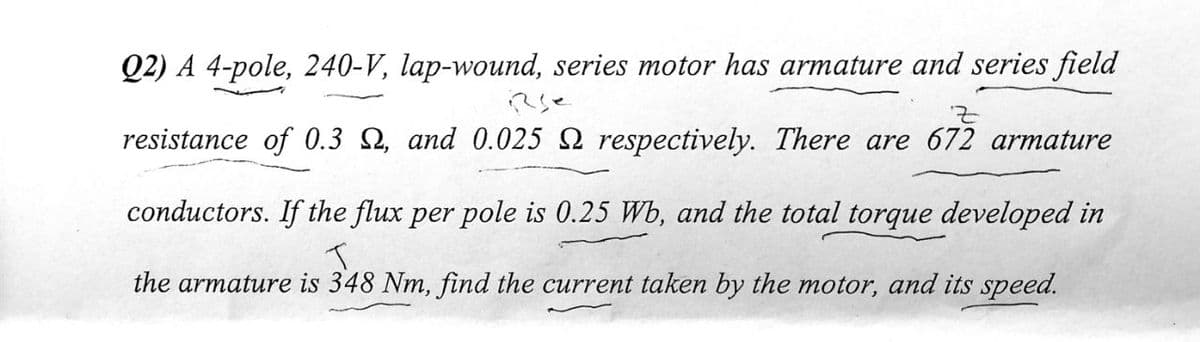 Q2) A 4-pole, 240-V, lap-wound, series motor has armature and series field
resistance of 0.3 Q, and 0.025 Q respectively. There are 672 armature
conductors. If the flux per pole is 0.25 Wb, and the total torque developed in
the armature is 348 Nm, find the current taken by the motor, and its speed.
