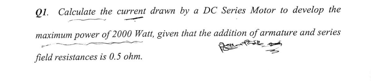 Q1. Calculate the current drawn by a DC Series Motor to develop the
maximum power of 2000 Watt, given that the addition of armature and series
field resistances is 0.5 ohm.
