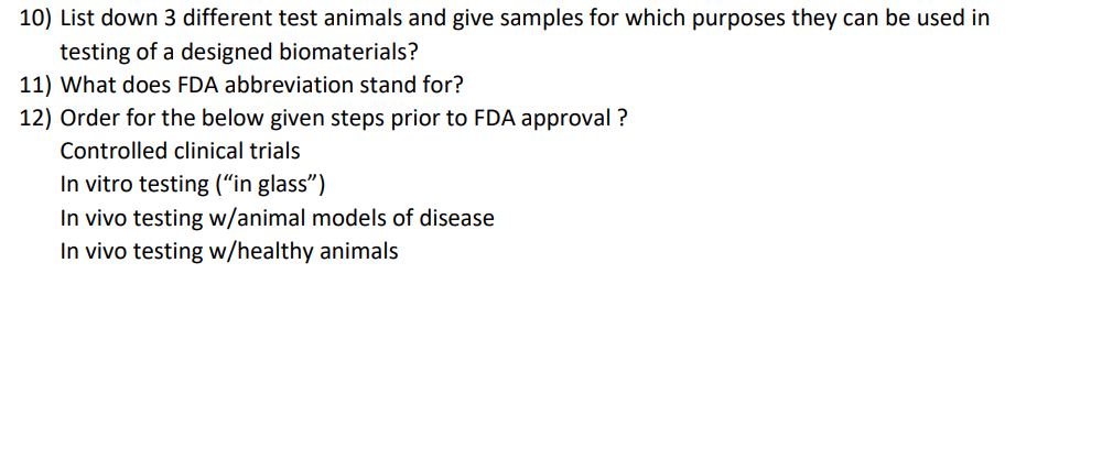 10) List down 3 different test animals and give samples for which purposes they can be used in
testing of a designed biomaterials?
11) What does FDA abbreviation stand for?
12) Order for the below given steps prior to FDA approval ?
Controlled clinical trials
In vitro testing (“in glass")
In vivo testing w/animal models of disease
In vivo testing w/healthy animals
