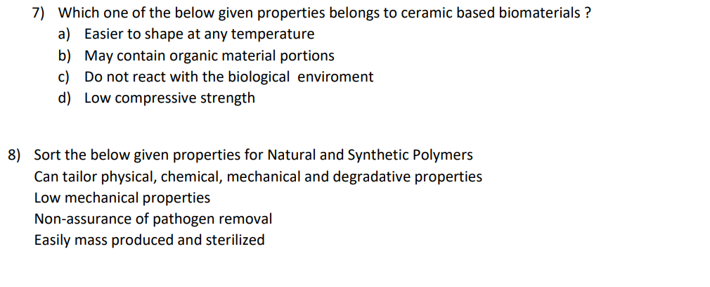 7) Which one of the below given properties belongs to ceramic based biomaterials ?
a) Easier to shape at any temperature
b) May contain organic material portions
c) Do not react with the biological enviroment
d) Low compressive strength
8) Sort the below given properties for Natural and Synthetic Polymers
Can tailor physical, chemical, mechanical and degradative properties
Low mechanical properties
Non-assurance of pathogen removal
Easily mass produced and sterilized
