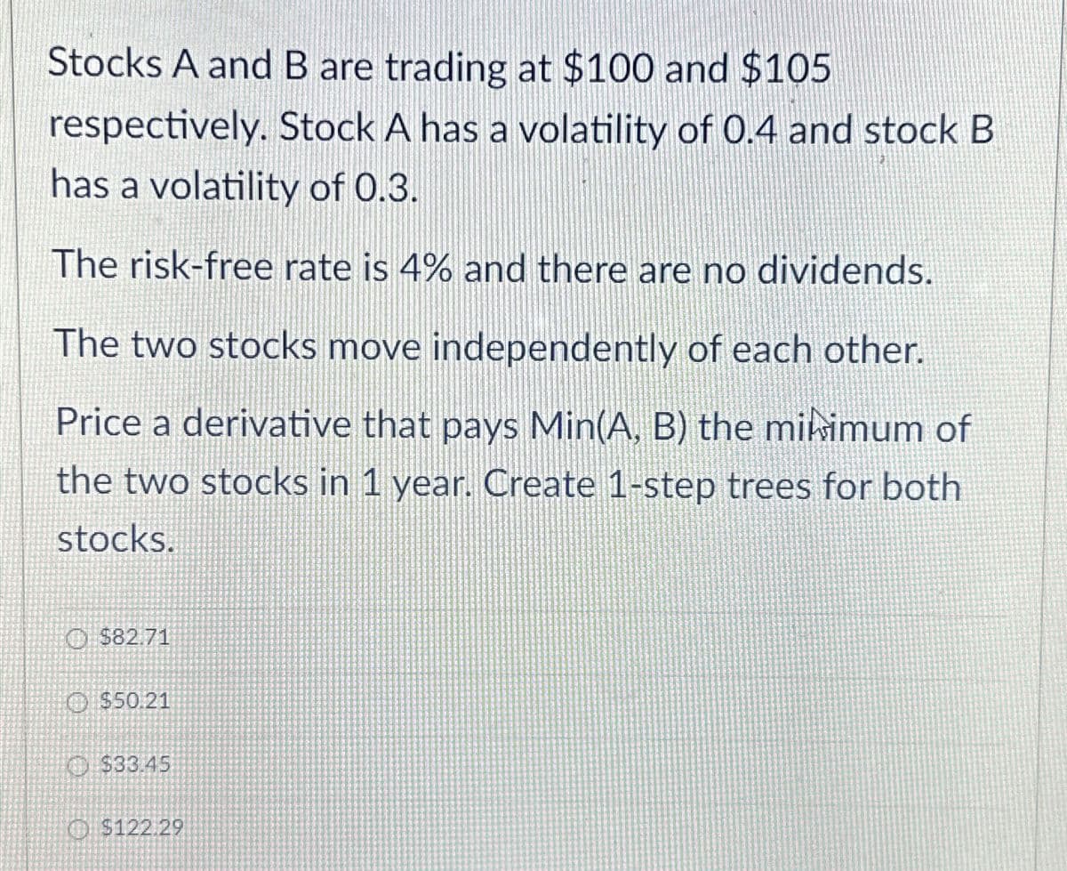 Stocks A and B are trading at $100 and $105
respectively. Stock A has a volatility of 0.4 and stock B
has a volatility of 0.3.
The risk-free rate is 4% and there are no dividends.
The two stocks move independently of each other.
Price a derivative that pays Min(A, B) the minimum of
the two stocks in 1 year. Create 1-step trees for both
stocks.
$82.71
$50.21
$33.45
$122.29