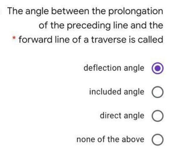 The angle between the prolongation
of the preceding line and the
* forward line of a traverse is called
deflection angle
included angle O
direct angle O
none of the above O
