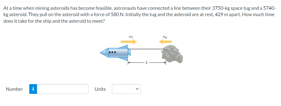 At a time when mining asteroids has become feasible, astronauts have connected a line between their 3750-kg space tug and a 5740-
kg asteroid. They pull on the asteroid with a force of 580 N. Initially the tug and the asteroid are at rest, 429 m apart. How much time
does it take for the ship and the asteroid to meet?
Number i
Units
aT
aA