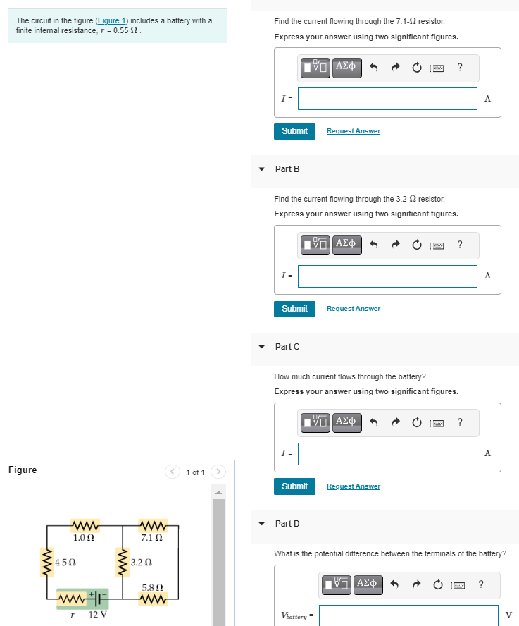 The circuit in the figure (Figure 1) includes a battery with a
finite internal resistance, r = 0.55 2.
Figure
www
www
1.0 Ω
4.5 Ω
www
7.1 Ω
3.2 Ω
5.8 Ω
ww+F ww
T
12 V
1 of 1
Find the current flowing through the 7.1-2 resistor.
Express your answer using two significant figures.
15. ΑΣΦ
Submit
Part B
[=
Find the current flowing through the 3.2-2 resistor.
Express your answer using two significant figures.
—| ΑΣΦ
Submit
Part C
I =
Submit
Request Answer
Part D
How much current flows through the battery?
Express your answer using two significant figures.
ΠΙΑΣΦΗΝΟ
Request swer
Vbattery=
?
Request Answer
?
ΠΙΑΣΦ
?
A
A
What is the potential difference between the terminals of the battery?
A
?
V