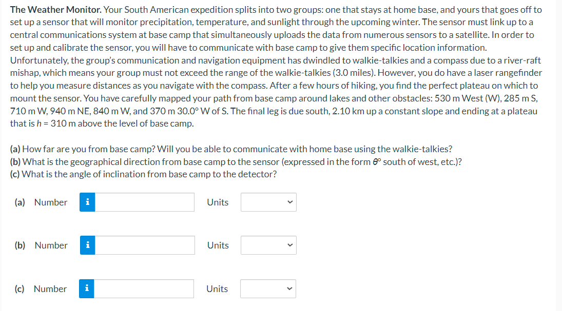 The Weather Monitor. Your South American expedition splits into two groups: one that stays at home base, and yours that goes off to
set up a sensor that will monitor precipitation, temperature, and sunlight through the upcoming winter. The sensor must link up to a
central communications system at base camp that simultaneously uploads the data from numerous sensors to a satellite. In order to
set up and calibrate the sensor, you will have to communicate with base camp to give them specific location information.
Unfortunately, the group's communication and navigation equipment has dwindled to walkie-talkies and a compass due to a river-raft
mishap, which means your group must not exceed the range of the walkie-talkies (3.0 miles). However, you do have a laser rangefinder
to help you measure distances as you navigate with the compass. After a few hours of hiking, you find the perfect plateau on which to
mount the sensor. You have carefully mapped your path from base camp around lakes and other obstacles: 530 m West (W), 285 m S,
710 m W, 940 m NE, 840 m W, and 370 m 30.0° W of S. The final leg is due south, 2.10 km up a constant slope and ending at a plateau
that is h = 310 m above the level of base camp.
(a) How far are you from base camp? Will you be able to communicate with home base using the walkie-talkies?
(b) What is the geographical direction from base camp to the sensor (expressed in the form 8° south of west, etc.)?
(c) What is the angle of inclination from base camp to the detector?
(a) Number
i
(b) Number i
(c) Number
i
Units
Units
Units