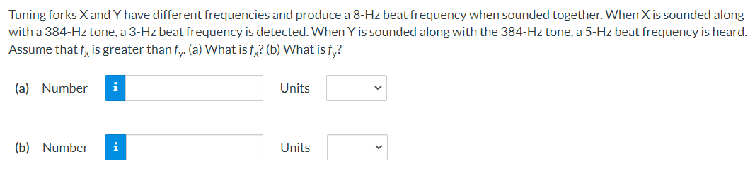 Tuning forks X and Y have different frequencies and produce a 8-Hz beat frequency when sounded together. When X is sounded along
with a 384-Hz tone, a 3-Hz beat frequency is detected. When Y is sounded along with the 384-Hz tone, a 5-Hz beat frequency is heard.
Assume that fx is greater than fy. (a) What is fx? (b) What is fy?
(a) Number
i
(b) Number i
Units
Units