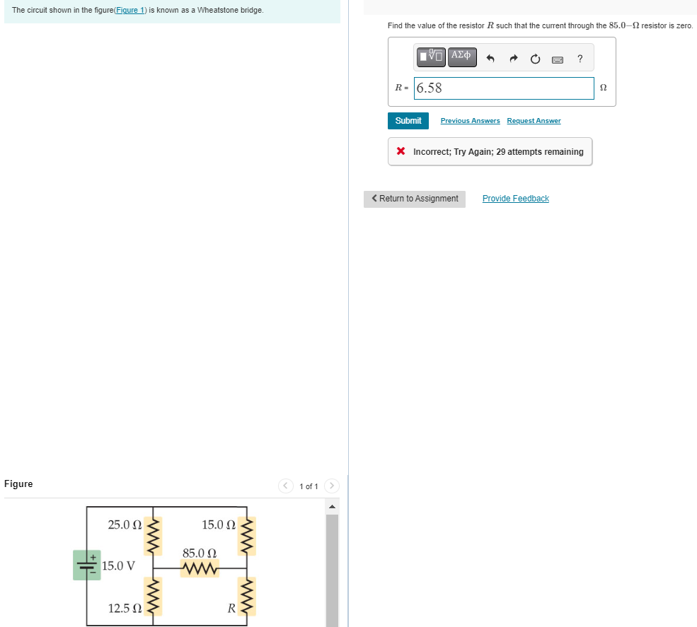 The circuit shown in the figure(Figure 1) is known as a Wheatstone bridge.
Figure
+
25.0 Ω
15.0 V
12.5 Ω
wwww
15.0 Ω
85.0 Ω
ww
wwwww
< 1 of 1 >
Find the value of the resistor R such that the current through the 85.0-2 resistor is zero.
——| ΑΣΦ
R= 6.58
Submit
6
Previous Answers Request Answer
?
* Incorrect; Try Again; 29 attempts remaining
< Return to Assignment Provide Feedback
52