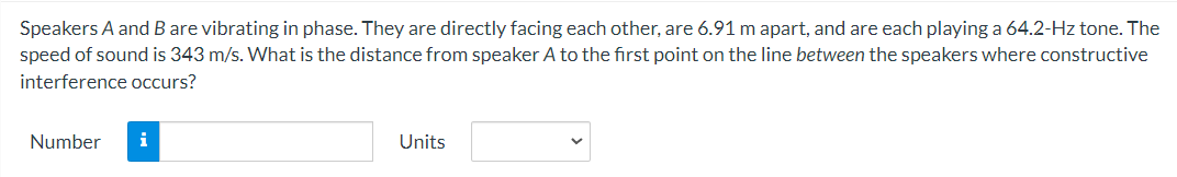 Speakers A and B are vibrating in phase. They are directly facing each other, are 6.91 m apart, and are each playing a 64.2-Hz tone. The
speed of sound is 343 m/s. What is the distance from speaker A to the first point on the line between the speakers where constructive
interference occurs?
Number i
Units