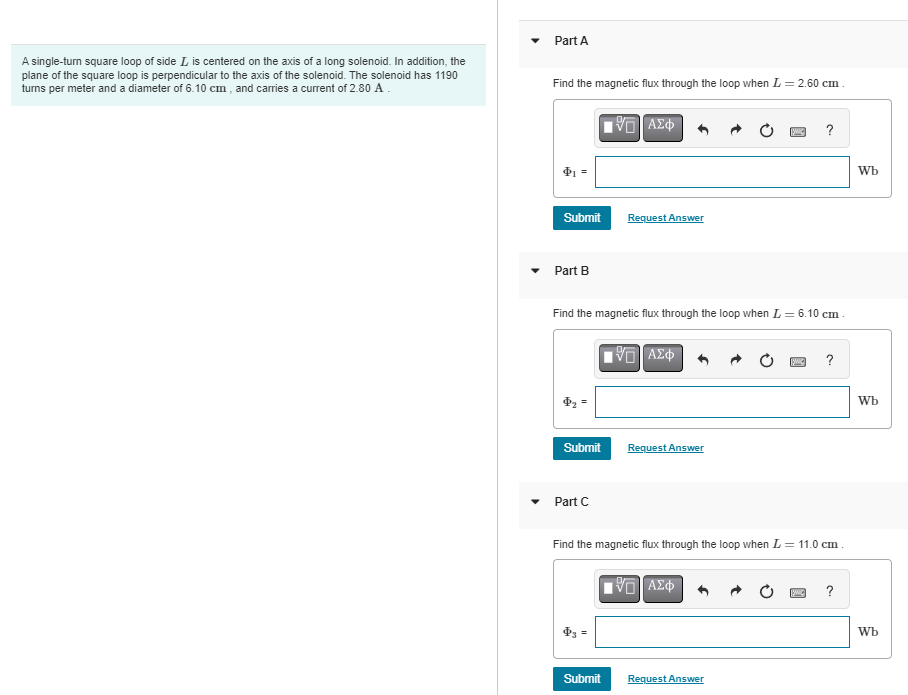 A single-turn square loop of side I is centered on the axis of a long solenoid. In addition, the
plane of the square loop is perpendicular to the axis of the solenoid. The solenoid has 1190
turns per meter and a diameter of 6.10 cm, and carries a current of 2.80 A.
Part A
Find the magnetic flux through the loop when L = 2.60 cm.
[5] ΑΣΦ
Submit
Part B
Submit
Find the magnetic flux through the loop when L = 6.10 cm
Part C
Request Answer
Submit
IVE ΑΣΦ
Request Answer
SWIC ?
Find the magnetic flux through the loop when L = 11.0 cm.
[5] ΑΣΦ
Request Answer
SWIC ?
SWIC ?
Wb
Wb
Wb