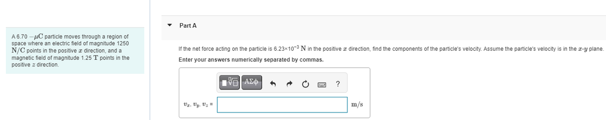 A 6.70 -μC particle moves through a region of
space where an electric field of magnitude 1250
N/C points in the positive a direction, and a
magnetic field of magnitude 1.25 T points in the
positive z direction.
Part A
If the net force acting on the particle is 6.23x10-³ N in the positive direction, find the components of the particle's velocity. Assume the particle's velocity is in the x-y plane.
Enter your answers numerically separated by commas.
IVE ΑΣΦ
Vz, Vy, Uz =
?
m/s