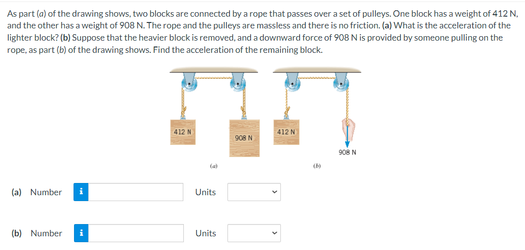 As part (a) of the drawing shows, two blocks are connected by a rope that passes over a set of pulleys. One block has a weight of 412 N,
and the other has a weight of 908 N. The rope and the pulleys are massless and there is no friction. (a) What is the acceleration of the
lighter block? (b) Suppose that the heavier block is removed, and a downward force of 908 N is provided by someone pulling on the
rope, as part (b) of the drawing shows. Find the acceleration of the remaining block.
(a) Number i
(b) Number i
412 N
(a)
Units
Units
908 N
412 N
(b)
908 N