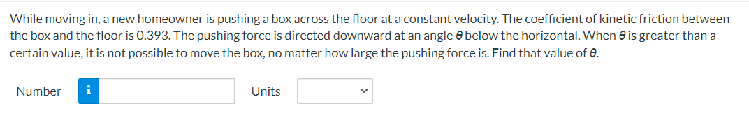 While moving in, a new homeowner is pushing a box across the floor at a constant velocity. The coefficient of kinetic friction between
the box and the floor is 0.393. The pushing force is directed downward at an angle below the horizontal. When is greater than a
certain value, it is not possible to move the box, no matter how large the pushing force is. Find that value of 0.
Number i
Units