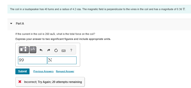 The coil in a loudspeaker has 40 turns and a radius of 4.2 cm. The magnetic field is perpendicular to the wires in the coil and has a magnitude of 0.36 T.
Part A
If the current in the coil is 260 mA, what is the total force on the coil?
Express your answer to two significant figures and include appropriate units.
99
Submit
μA
N
SWIC ?
Previous Answers Request Answer
* Incorrect; Try Again; 29 attempts remaining