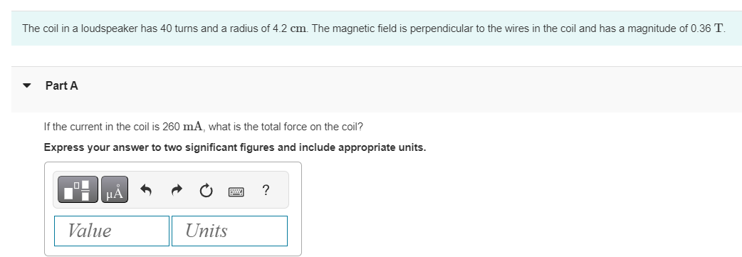 The coil in a loudspeaker has 40 turns and a radius of 4.2 cm. The magnetic field is perpendicular to the wires in the coil and has a magnitude of 0.36 T.
Part A
If the current in the coil is 260 mA, what is the total force on the coil?
Express your answer to two significant figures and include appropriate units.
_O
■
Value
μA
Units
?