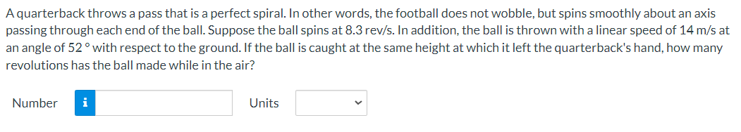 A quarterback throws a pass that is a perfect spiral. In other words, the football does not wobble, but spins smoothly about an axis
passing through each end of the ball. Suppose the ball spins at 8.3 rev/s. In addition, the ball is thrown with a linear speed of 14 m/s at
an angle of 52° with respect to the ground. If the ball is caught at the same height at which it left the quarterback's hand, how many
revolutions has the ball made while in the air?
Number i
Units