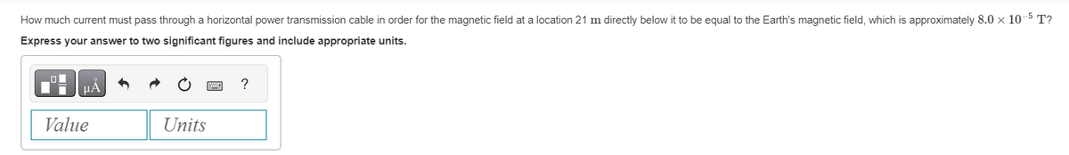 How much current must pass through a horizontal power transmission cable in order for the magnetic field at a location 21 m directly below it to be equal to the Earth's magnetic field, which is approximately 8.0 x 10-5 T?
Express your answer to two significant figures and include appropriate units.
Value
Units
?