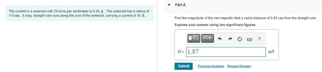 The current in a solenoid with 26 turns per centimeter is 0.45 A. The solenoid has a radius of
1.6 cm. A long, straight wire runs along the axis of the solenoid, carrying a current of 16 A
Part A
Find the magnitude of the net magnetic field a radial distance of 0.80 cm from the straight wire.
Express your answer using two significant figures.
|VL ΑΣΦ 3
B= 1.87
O
Submit Previous Answers Request Answer
?
mT