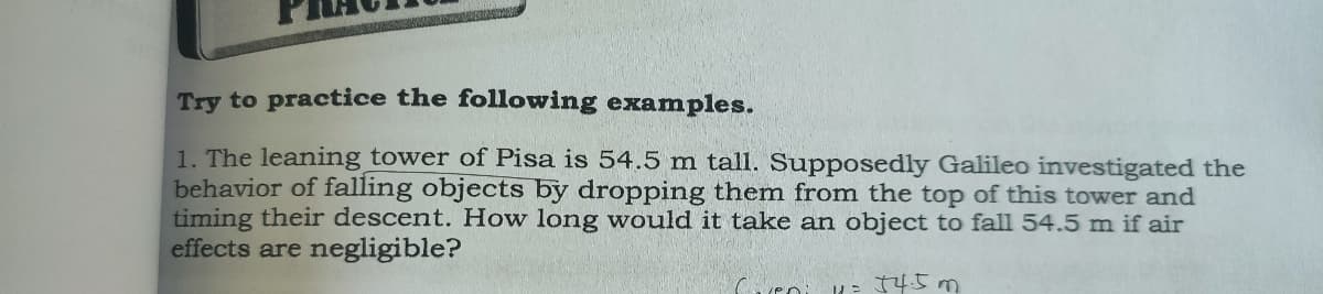 Try to practice the following examples.
1. The leaning tower of Pisa is 54.5 m tall. Supposedly Galileo investigated the
behavior of falling objects by dropping them from the top of this tower and
timing their descent. How long would it take an object to fall 54.5 m if air
effects are negligible?
Cveni
11= 54.5m