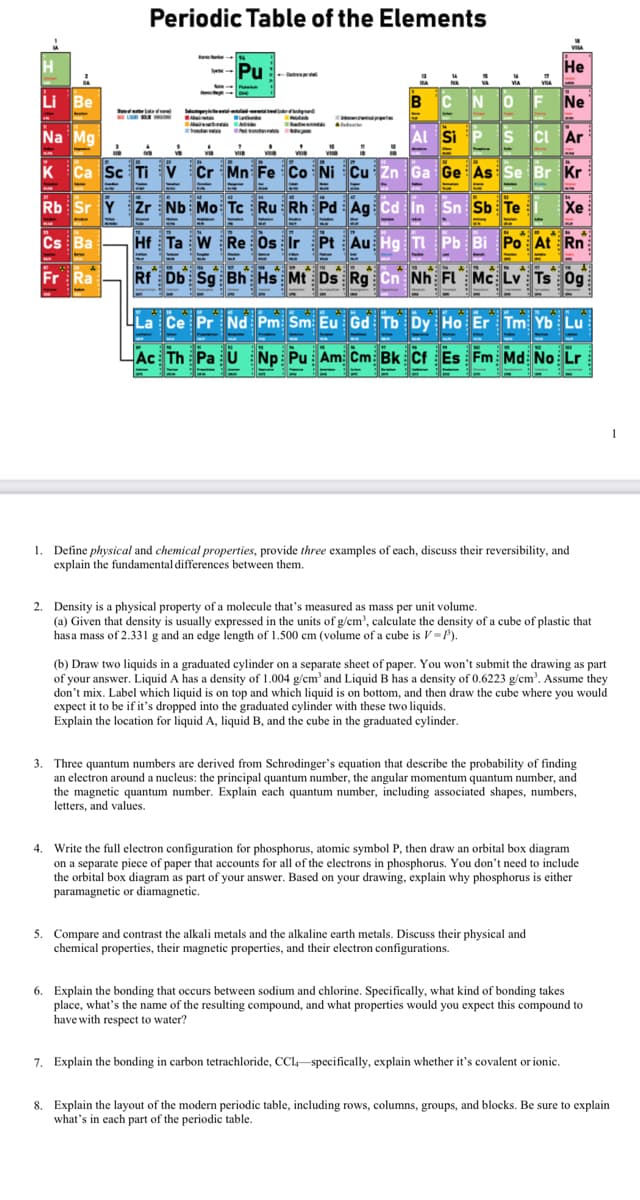 Periodic Table of the Elements
--Pu
He
e
Li Be
N OF
Ne
Na Mg
Al Si P S CI Ar
Ca Sc Ti V
Or Mn Fe Co NI Cu zn 6a Ge As Se Br Kr
Rb Sr Y Žr Nb Mo Tc Ru Rh
Sn Sb Te
Хе
Cs Ba
Hf Ta W Re Os Ir Pt Au Hg TI Pb Bi Po At Rn
Fr
Rf Db Sg Bh Hs Mt Ds Rg Cn Nh FL Mc Lv Ts Og
La Ce Pr Nd Pm Sm Eu Gd Tb Dy Ho Er Tm Yb Lu
Ac Th Pa U Np Pu Am Cm Bk Cf Es Fm Md No Lr
1. Define physical and chemical properties, provide three examples of each, discuss their reversibility, and
explain the fundamental differences between them.
2. Density is a physical property of a molecule that's measured as mass per unit volume.
(a) Given that density is usually expressed in the units of g/cm', calculate the density of a cube of plastic that
hasa mass of 2.331 g and an edge length of 1.500 cm (volume of a cube is V=P).
(b) Draw two liquids in a graduated cylinder on a separate sheet of paper. You won't submit the drawing as part
of your answer. Liquid A has a density of 1.004 g/cm' and Liquid B has a density of 0.6223 g/cm. Assume they
don't mix. Label which liquid is on top and which liquid is on bottom, and then draw the cube where you would
expect it to be if it's dropped into the graduated cylinder with these two liquids.
Explain the location for liquid A, liquid B, and the cube in the graduated cylinder.
3. Three quantum numbers are derived from Schrodinger's equation that describe the probability of finding
an electron around a nucleus: the principal quantum number, the angular momentum quantum number, and
the magnetic quantum number. Explain each quantum number, including associated shapes, numbers,
letters, and values.
4. Write the full electron configuration for phosphorus, atomic symbol P, then draw an orbital box diagram
on a separate piece of paper that accounts for all of the electrons in phosphorus. You don't need to include
the orbital box diagram as part of your answer. Based on your drawing, explain why phosphorus is either
paramagnetic
diamagnetic.
5. Compare and contrast the alkali metals and the alkaline earth metals. Discuss their physical and
chemical properties, their magnetic properties, and their electron configurations.
6. Explain the bonding that occurs between sodium and chlorine. Specifically, what kind of bonding takes
place, what's the name of the resulting compound, and what properties would you expect this compound to
have with respect to water?
7. Explain the bonding in carbon tetrachloride, CCl-specifically, explain whether it's covalent or ionic.
8. Explain the layout of the modern periodic table, including rows, columns, groups, and blocks. Be sure to explain
what's in each part of the periodic table.
