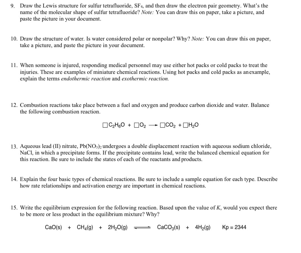 Draw the Lewis structure for sulfur tetrafluoride, SF4, and then draw the electron pair geometry. What's the
name of the molecular shape of sulfur tetrafluoride? Note: You can draw this on paper, take a picture, and
paste the picture in your document.
9.
10. Draw the structure of water. Is water considered polar or nonpolar? Why? Note: You can draw this on paper,
take a picture, and paste the picture in your document.
11. When someone is injured, responding medical personnel may use either hot packs or cold packs to treat the
injuries. These are examples of miniature chemical reactions. Using hot packs and cold packs as anexample,
explain the terms endothermic reaction and exothermic reaction.
12. Combustion reactions take place between a fuel and oxygen and produce carbon dioxide and water. Balance
the following combustion reaction.
OC2H,0 + DO2
OCO2 +DH20
13. Aqueous lead (II) nitrate, Pb(NO3)2 undergoes a double displacement reaction with aqueous sodium chloride,
NaCl, in which a precipitate forms. If the precipitate contains lead, write the balanced chemical equation for
this reaction. Be sure to include the states of each of the reactants and products.
14. Explain the four basic types of chemical reactions. Be sure to include a sample equation for each type. Describe
how rate relationships and activation energy are important in chemical reactions.
15. Write the equilibrium expression for the following reaction. Based upon the value of K, would you expect there
to be more or less product in the equilibrium mixture? Why?
CaO(s)
+ CH4(g)
2H20(g)
CaCO3(s) + 4H2(g)
Kp = 2344
+
