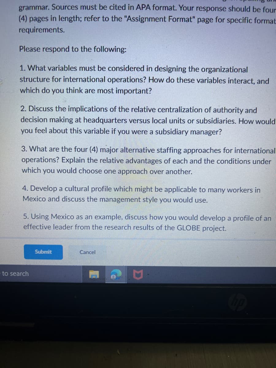 grammar. Sources must be cited in APA format. Your response should be four
(4) pages in length; refer to the "Assignment Format" page for specific format
requirements.
Please respond to the following:
1. What variables must be considered in designing the organizational
structure for international operations? How do these variables interact, and
which do you think are most important?
2. Discuss the implications of the relative centralization of authority and
decision making at headquarters versus local units or subsidiaries. How would
you feel about this variable if you were a subsidiary manager?
3. What are the four (4) major alternative staffing approaches for international
operations? Explain the relative advantages of each and the conditions under
which you would choose one approach over another.
4. Develop a cultural profile which might be applicable to many workers in
Mexico and discuss the management style you would use.
5. Using Mexico as an example, discuss how you would develop a profile of an
effective leader from the research results of the GLOBE project.
to search
Submit
Cancel