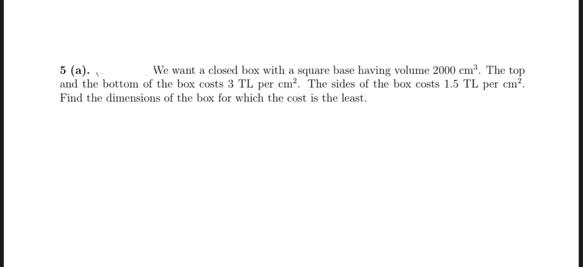 5 (a).
and the bottom of the box costs 3 TL per cm?. The sides of the box costs 1.5 TL per cm².
We want a closed box with a square base having volume 2000 cm³. The top
Find the dimensions of the box for which the cost is the least.
