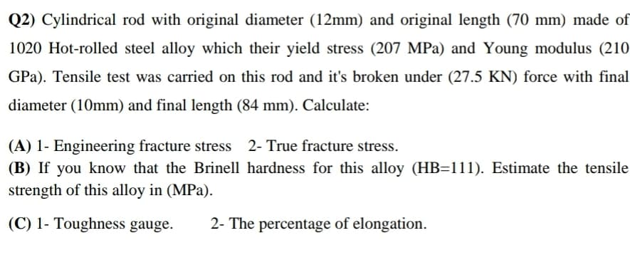 Q2) Cylindrical rod with original diameter (12mm) and original length (70 mm) made of
1020 Hot-rolled steel alloy which their yield stress (207 MPa) and Young modulus (210
GPa). Tensile test was carried on this rod and it's broken under (27.5 KN) force with final
diameter (10mm) and final length (84 mm). Calculate:
(A) 1- Engineering fracture stress
(B) If you know that the Brinell hardness for this alloy (HB=111). Estimate the tensile
strength of this alloy in (MPa).
2- True fracture stress.
(C) 1- Toughness gauge.
2- The percentage of elongation.
