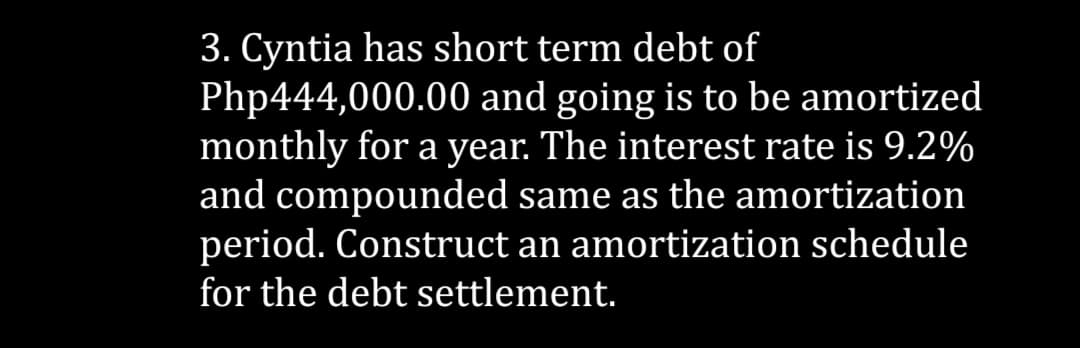 3. Cyntia has short term debt of
Php444,000.00 and going is to be amortized
monthly for a year. The interest rate is 9.2%
and compounded same as the amortization
period. Construct an amortization schedule
for the debt settlement.