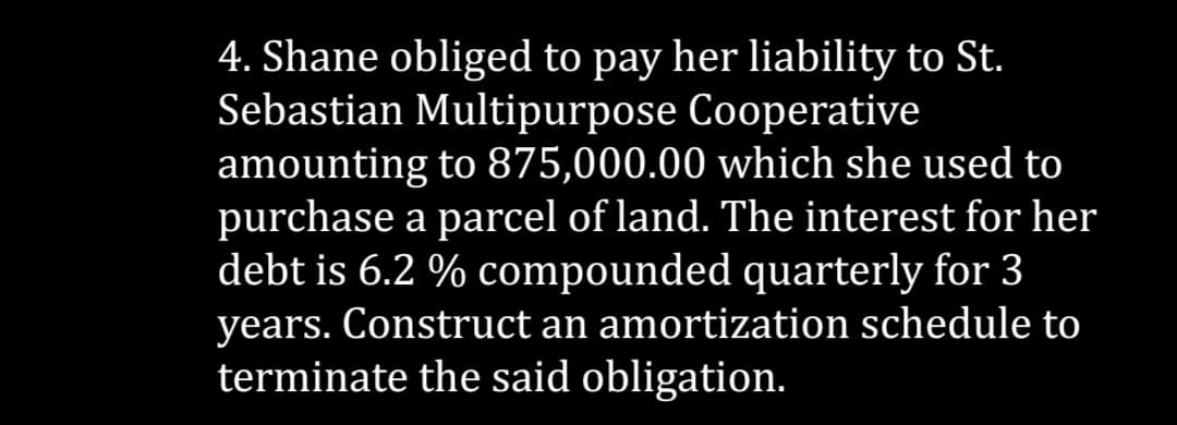 4. Shane obliged to pay her liability to St.
Sebastian Multipurpose Cooperative
amounting to 875,000.00 which she used to
purchase a parcel of land. The interest for her
debt is 6.2 % compounded quarterly for 3
years. Construct an amortization schedule to
terminate the said obligation.