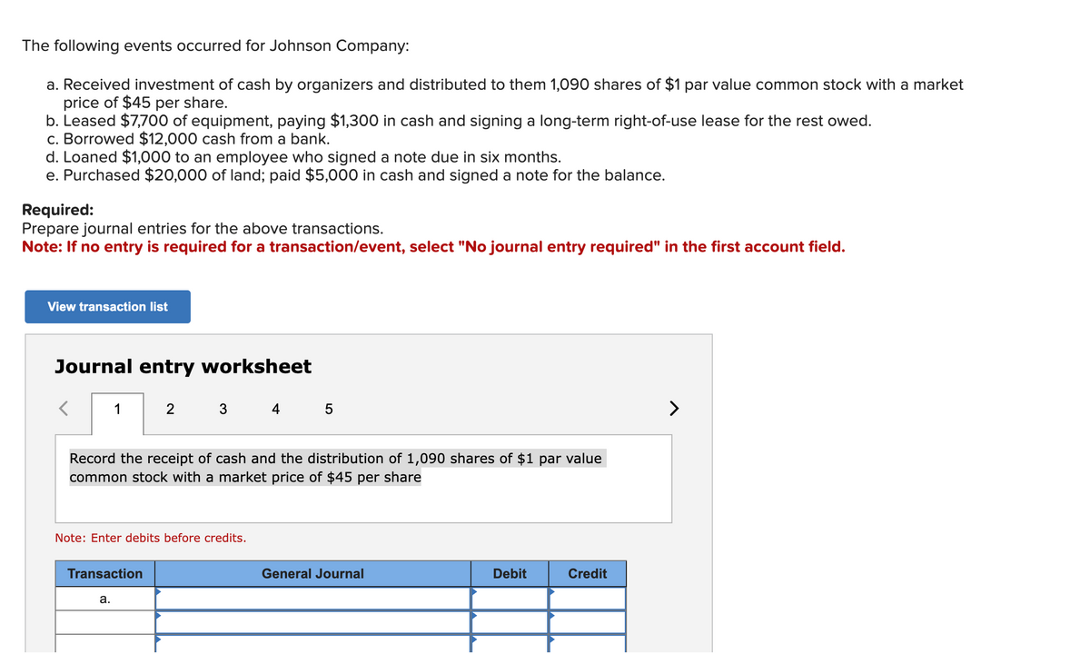 The following events occurred for Johnson Company:
a. Received investment of cash by organizers and distributed to them 1,090 shares of $1 par value common stock with a market
price of $45 per share.
b. Leased $7,700 of equipment, paying $1,300 in cash and signing a long-term right-of-use lease for the rest owed.
c. Borrowed $12,000 cash from a bank.
d. Loaned $1,000 to an employee who signed a note due in six months.
e. Purchased $20,000 of land; paid $5,000 in cash and signed a note for the balance.
Required:
Prepare journal entries for the above transactions.
Note: If no entry is required for a transaction/event, select "No journal entry required" in the first account field.
View transaction list
Journal entry worksheet
1
2 3 4 5
Record the receipt of cash and the distribution of 1,090 shares of $1 par value
common stock with a market price of $45 per share
Note: Enter debits before credits.
Transaction
a.
General Journal
Debit
Credit
>