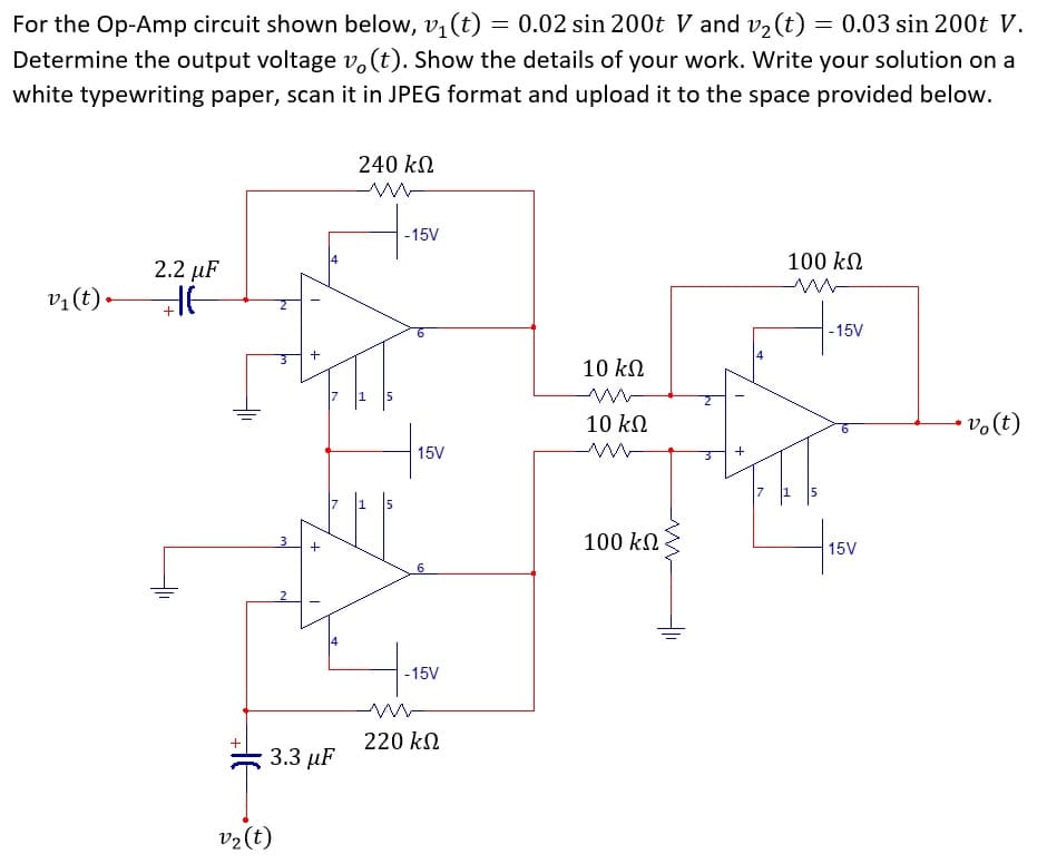 For the Op-Amp circuit shown below, v, (t) = 0.02 sin 200t V and v2 (t) = 0.03 sin 200t V.
Determine the output voltage v.(t). Show the details of your work. Write your solution on a
white typewriting paper, scan it in JPEG format and upload it to the space provided below.
240 kN
-15V
100 kN
2.2 µF
vị(t) -
-15V
10 kN
10 kN
15V
100 kN
3
15V
6
2
-15V
220 kN
3.3 µF
v2(t)
+
+
