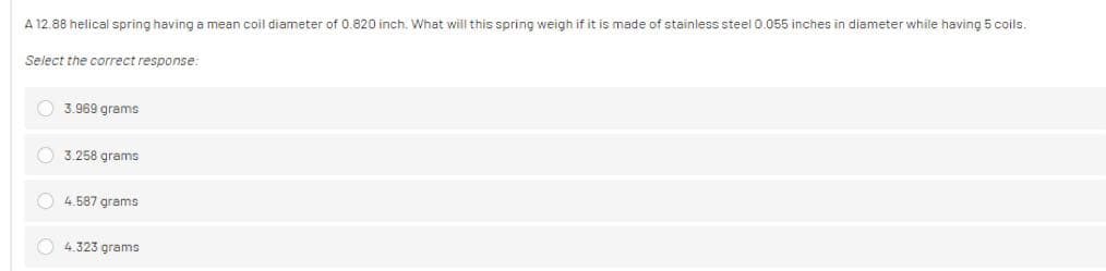 A 12.88 helical spring having a mean coil diameter of 0.820 inch. What will this spring weigh if it is made of stainless steel 0.055 inches in diameter while having 5 coils.
Select the correct response:
3.969 grams
3.258 grams
4.587 grams
4.323 grams