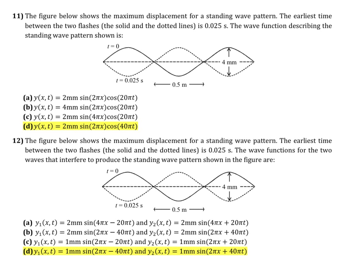 11) The figure below shows the maximum displacement for a standing wave pattern. The earliest time
between the two flashes (the solid and the dotted lines) is 0.025 s. The wave function describing the
standing wave pattern shown is:
t = 0
4 mm
t = 0.025 s
0.5 m
(a) y(x, t) = 2mm sin(2rx)cos(20nt)
(b) y(x, t) = 4mm sin(2tx)cos(20nt)
(c) y(x, t) = 2mm sin(47tx)cos(20nt)
(d) y(x, t) = 2mm sin(2nx)cos(40nt)
12) The figure below shows the maximum displacement for a standing wave pattern. The earliest time
between the two flashes (the solid and the dotted lines) is 0.025 s. The wave functions for the two
waves that interfere to produce the standing wave pattern shown in the figure are:
t= 0
4 mm
t = 0.025 s
0.5 m
(a) y1(x, t) = 2mm sin(47x – 20nt) and y2(x, t) = 2mm sin(4Tx + 20at)
(b) y1(x, t) = 2mm sin(2nx – 40tt) and y2(x, t) = 2mm sin(2Tx + 40nt)
(c) y1 (x, t) = 1mm sin(2nx – 20nt) and y2(x, t) = 1mm sin(2nx + 20tt)
(d)y, (x, t) = 1mm sin(2nx – 40nt) and y2(x, t) = 1mm sin(2tx + 40nt)
%3D
%3D
