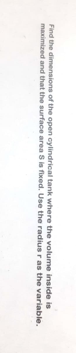 Find the dimensions of the open cylindrical tank where the volume inside is
maximized and that the surface area S is fixed. Use the radius r as the variable.
