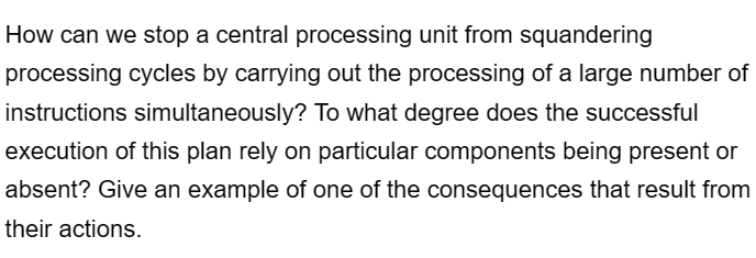 How can we stop a central processing unit from squandering
processing cycles by carrying out the processing of a large number of
instructions simultaneously? To what degree does the successful
execution of this plan rely on particular components being present or
absent? Give an example of one of the consequences that result from
their actions.