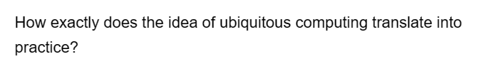 How exactly does the idea of ubiquitous computing translate into
practice?