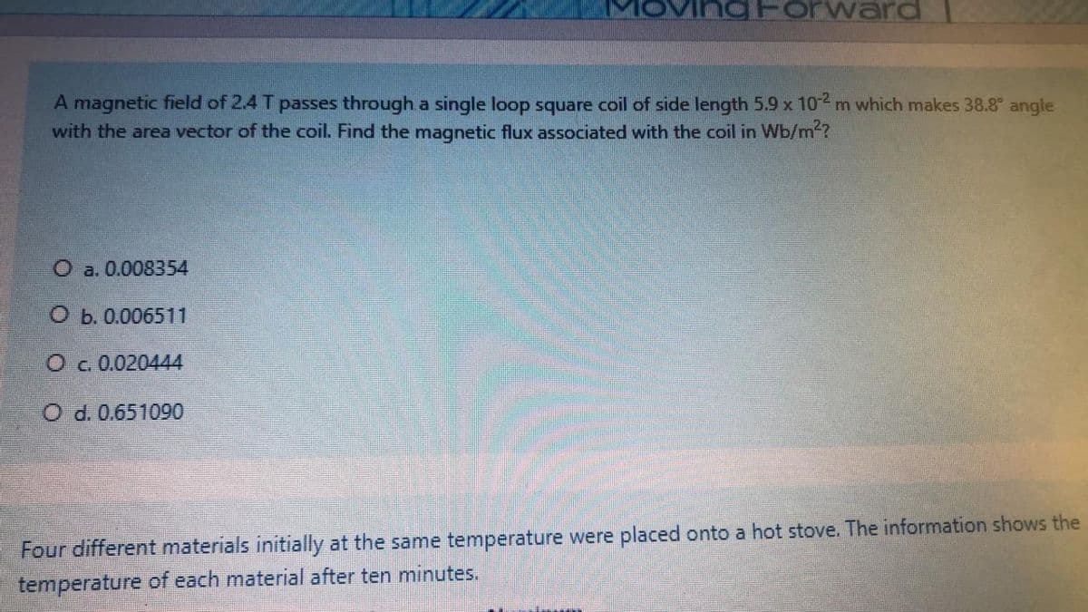 Forward
A magnetic field of 2.4 T passes through a single loop square coil of side length 5.9 x 102 m which makes 38.8° angle
with the area vector of the coil. Find the magnetic flux associated with the coil in Wb/m2?
O a. 0.008354
O b. 0.006511
Oc.0.020444
O d. 0.651090
Four different materials initially at the same temperature were placed onto a hot stove. The information shows the
temperature of each material after ten minutes.

