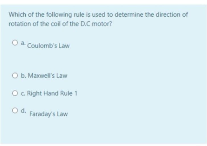 Which of the following rule is used to determine the direction of
rotation of the coil of the D.C motor?
a. Coulomb's Law
O b. Maxwell's Law
O. Right Hand Rule 1
Od.
Faraday's Law
